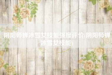 阴阳师蝉冰雪女技能强度评价(阴阳师蝉冰雪女技能)
