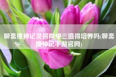 聊斋搜神记灵将陶望三值得培养吗(聊斋搜神记手游官网)