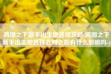鸿图之下新手出生地选择攻略(鸿图之下新手出生地选择会对之后有什么影响吗-)
