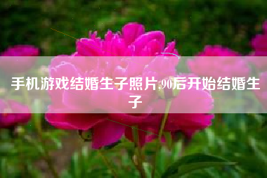手机游戏结婚生子照片,90后开始结婚生子
