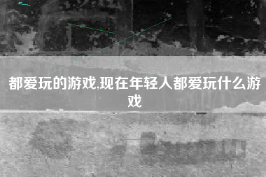 都爱玩的游戏,现在年轻人都爱玩什么游戏