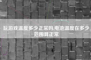 玩游戏温度多少正常吗,电池温度在多少范围算正常