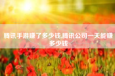 腾讯手游赚了多少钱,腾讯公司一天能赚多少钱
