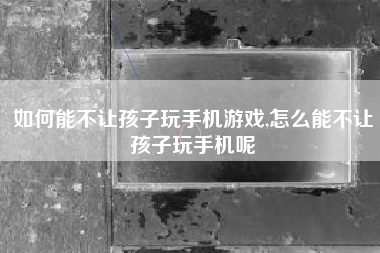 如何能不让孩子玩手机游戏,怎么能不让孩子玩手机呢