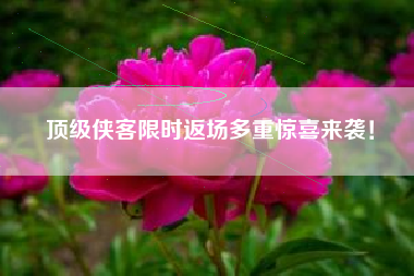 顶级侠客限时返场多重惊喜来袭！