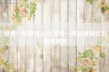 世界一线游戏公司,全球一线游戏制作公司有哪些