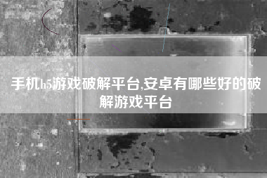 手机h5游戏破解平台,安卓有哪些好的破解游戏平台