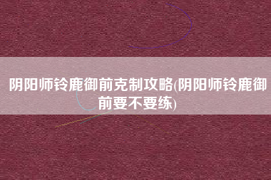 阴阳师铃鹿御前克制攻略(阴阳师铃鹿御前要不要练)