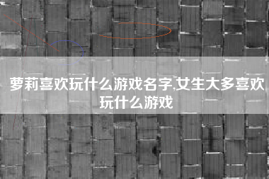 萝莉喜欢玩什么游戏名字,女生大多喜欢玩什么游戏