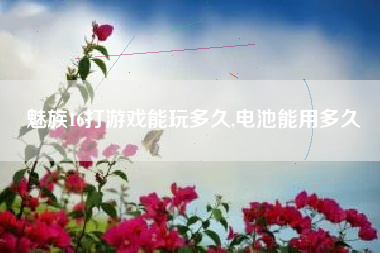 魅族16打游戏能玩多久,电池能用多久