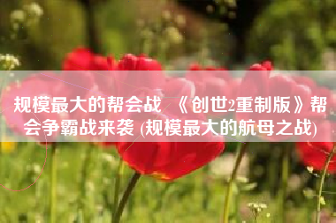 规模最大的帮会战  《创世2重制版》帮会争霸战来袭 (规模最大的航母之战)