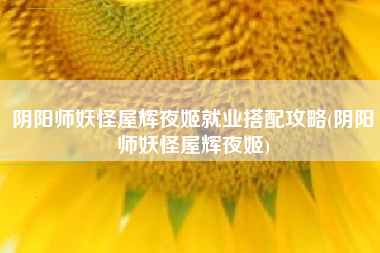 阴阳师妖怪屋辉夜姬就业搭配攻略(阴阳师妖怪屋辉夜姬)