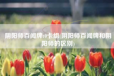 阴阳师百闻牌t0卡组(阴阳师百闻牌和阴阳师的区别)