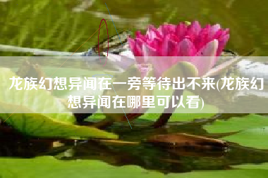龙族幻想异闻在一旁等待出不来(龙族幻想异闻在哪里可以看)