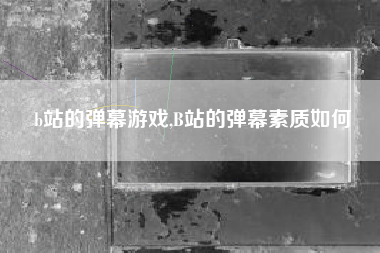 b站的弹幕游戏,B站的弹幕素质如何