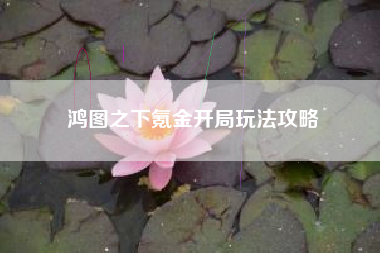 鸿图之下氪金开局玩法攻略
