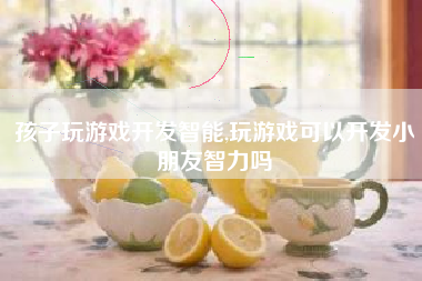孩子玩游戏开发智能,玩游戏可以开发小朋友智力吗