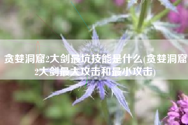 贪婪洞窟2大剑最坑技能是什么(贪婪洞窟2大剑最大攻击和最小攻击)