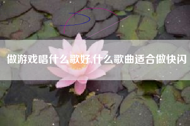 做游戏唱什么歌好,什么歌曲适合做快闪