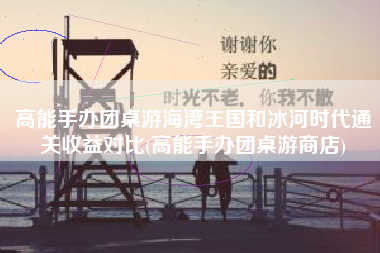 高能手办团桌游海湾王国和冰河时代通关收益对比(高能手办团桌游商店)