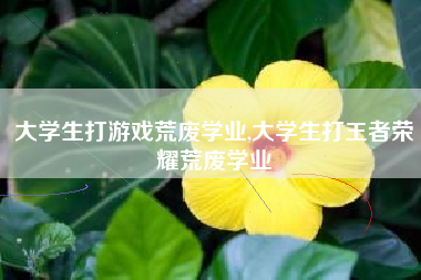 大学生打游戏荒废学业,大学生打王者荣耀荒废学业