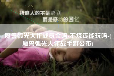 魔兽弧光大作战氪金吗-不烧钱能玩吗-(魔兽弧光大作战手游公布)