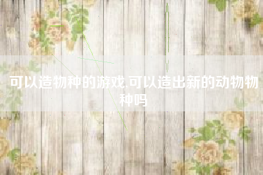 可以造物种的游戏,可以造出新的动物物种吗