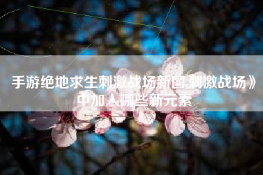 手游绝地求生刺激战场新图,刺激战场》中加入哪些新元素