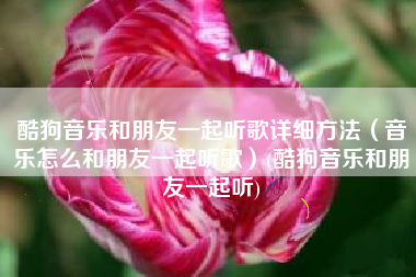 酷狗音乐和朋友一起听歌详细方法（音乐怎么和朋友一起听歌）(酷狗音乐和朋友一起听)