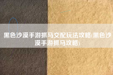 黑色沙漠手游抓马交配玩法攻略(黑色沙漠手游抓马攻略)