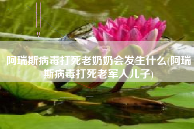 阿瑞斯病毒打死老奶奶会发生什么(阿瑞斯病毒打死老军人儿子)