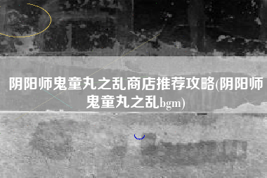 阴阳师鬼童丸之乱商店推荐攻略(阴阳师鬼童丸之乱bgm)