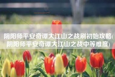 阴阳师平安奇谭大江山之战刷初始攻略(阴阳师平安奇谭大江山之战中等难度)