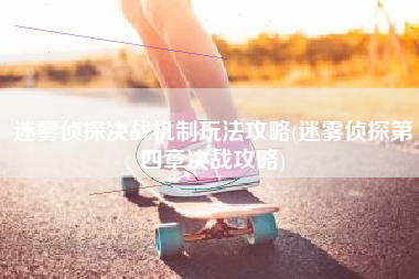 迷雾侦探决战机制玩法攻略(迷雾侦探第四章决战攻略)
