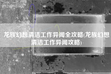 龙族幻想清洁工作异闻全攻略(龙族幻想清洁工作异闻攻略)