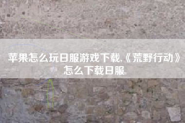 苹果怎么玩日服游戏下载,《荒野行动》怎么下载日服
