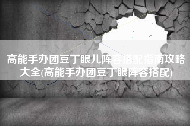 高能手办团豆丁眼儿阵容搭配指南攻略大全(高能手办团豆丁眼阵容搭配)