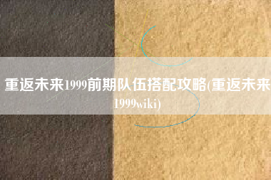 重返未来1999前期队伍搭配攻略(重返未来1999wiki)
