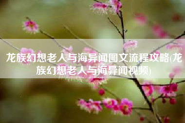 龙族幻想老人与海异闻图文流程攻略(龙族幻想老人与海异闻视频)