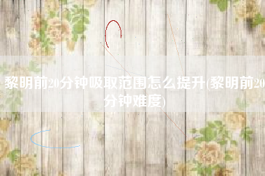 黎明前20分钟吸取范围怎么提升(黎明前20分钟难度)