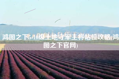 鸿图之下5-10级土地守军主将站位攻略(鸿图之下官网)
