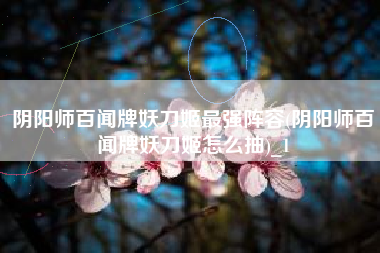 阴阳师百闻牌妖刀姬最强阵容(阴阳师百闻牌妖刀姬怎么抽)_1