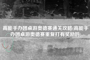 高能手办团桌游奥德赛通关攻略(高能手办团桌游奥德赛重复打有奖励吗)