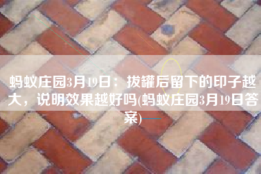 蚂蚁庄园3月19日：拔罐后留下的印子越大，说明效果越好吗(蚂蚁庄园3月19日答案)