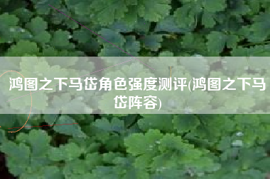 鸿图之下马岱角色强度测评(鸿图之下马岱阵容)