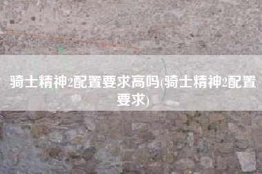 骑士精神2配置要求高吗(骑士精神2配置要求)