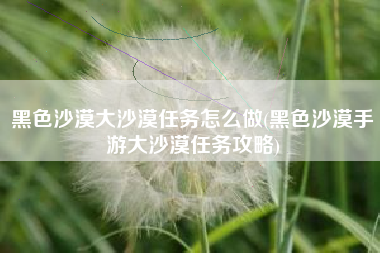 黑色沙漠大沙漠任务怎么做(黑色沙漠手游大沙漠任务攻略)