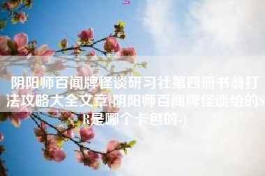阴阳师百闻牌怪谈研习社第四册书翁打法攻略大全文章(阴阳师百闻牌怪谈给的SR是哪个卡包的-)