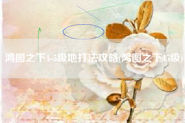鸿图之下4-5级地打法攻略(鸿图之下45级)