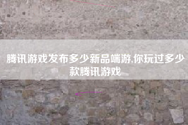 腾讯游戏发布多少新品端游,你玩过多少款腾讯游戏